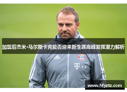 加盟后杰米·马尔斯卡克能否迎来新生涯高峰发挥潜力解析