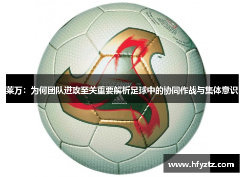莱万:为何团队进攻至关重要解析足球中的协同作战与集体意识