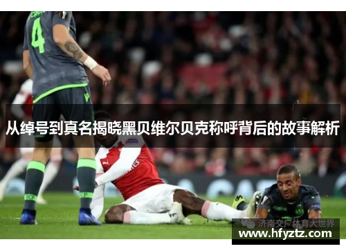 从绰号到真名揭晓黑贝维尔贝克称呼背后的故事解析