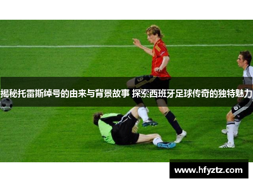 揭秘托雷斯绰号的由来与背景故事 探索西班牙足球传奇的独特魅力