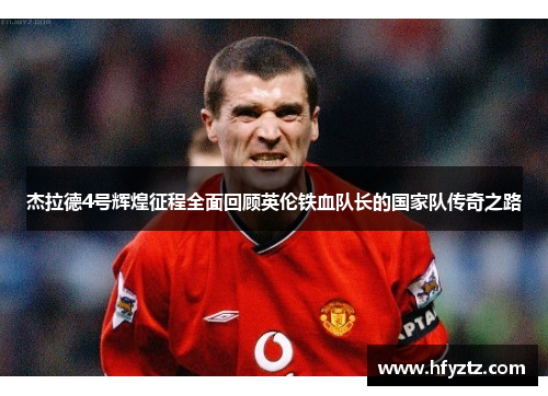 杰拉德4号辉煌征程全面回顾英伦铁血队长的国家队传奇之路