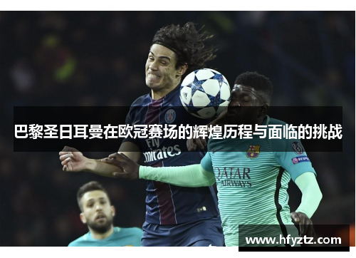 巴黎圣日耳曼在欧冠赛场的辉煌历程与面临的挑战