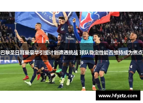 巴黎圣日耳曼豪华引援计划遭遇挑战 球队稳定性能否维持成为焦点