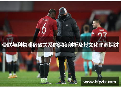 曼联与利物浦宿敌关系的深度剖析及其文化渊源探讨