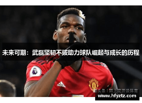 未来可期：武磊坚韧不拔助力球队崛起与成长的历程