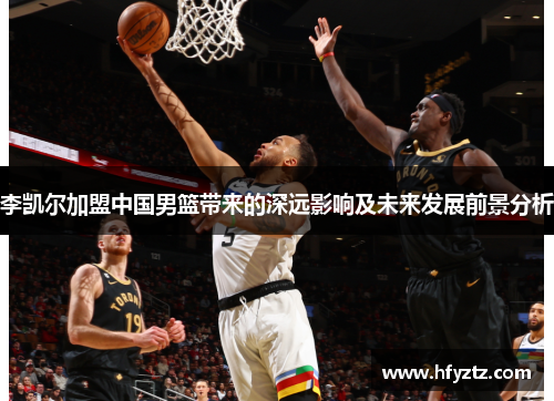 李凯尔加盟中国男篮带来的深远影响及未来发展前景分析